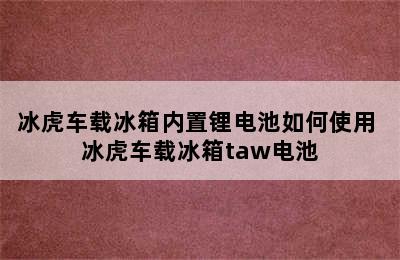 冰虎车载冰箱内置锂电池如何使用 冰虎车载冰箱taw电池